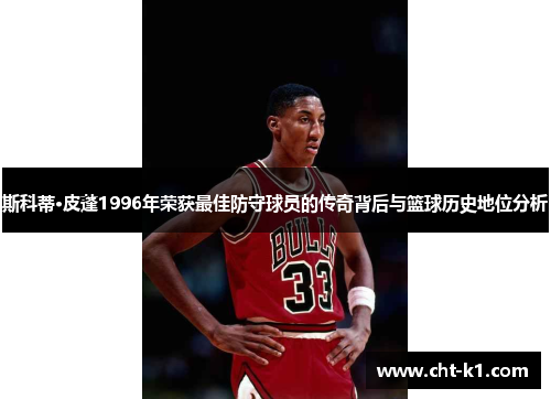 斯科蒂·皮蓬1996年荣获最佳防守球员的传奇背后与篮球历史地位分析 斯科蒂·皮蓬1996年荣获最佳防守球员的传奇背后与篮球历史地位分析