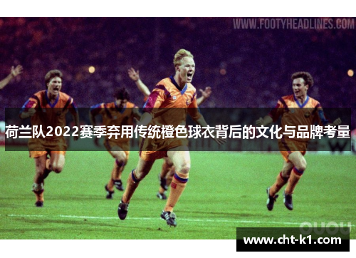 荷兰队2022赛季弃用传统橙色球衣背后的文化与品牌考量 荷兰队2022赛季弃用传统橙色球衣背后的文化与品牌考量