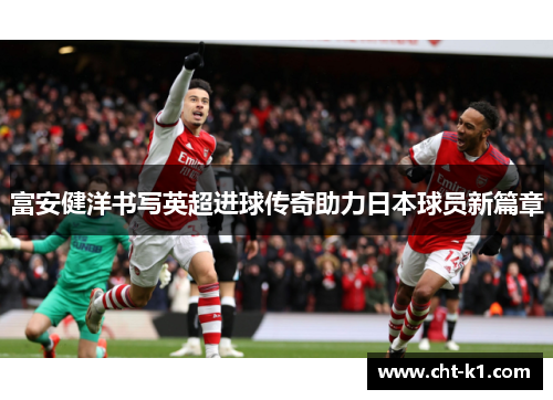 富安健洋书写英超进球传奇助力日本球员新篇章