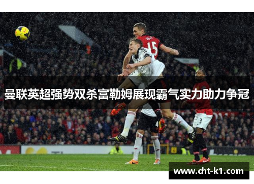 曼联英超强势双杀富勒姆展现霸气实力助力争冠 曼联英超强势双杀富勒姆展现霸气实力助力争冠