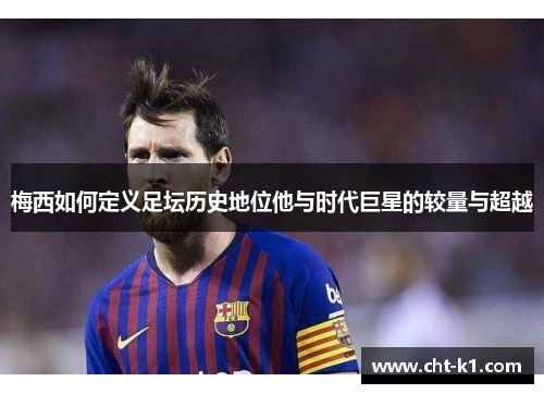 梅西如何定义足坛历史地位他与时代巨星的较量与超越