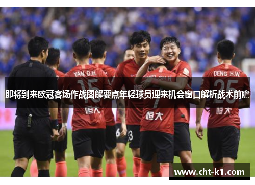 即将到来欧冠客场作战图解要点年轻球员迎来机会窗口解析战术前瞻