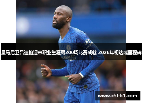 皇马后卫吕迪格迎来职业生涯第200场比赛成就 2026年初达成里程碑
