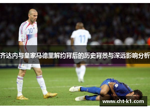 齐达内与皇家马德里解约背后的历史背景与深远影响分析