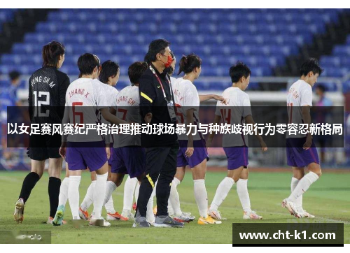 以女足赛风赛纪严格治理推动球场暴力与种族歧视行为零容忍新格局 以女足赛风赛纪严格治理推动球场暴力与种族歧视行为零容忍新格局